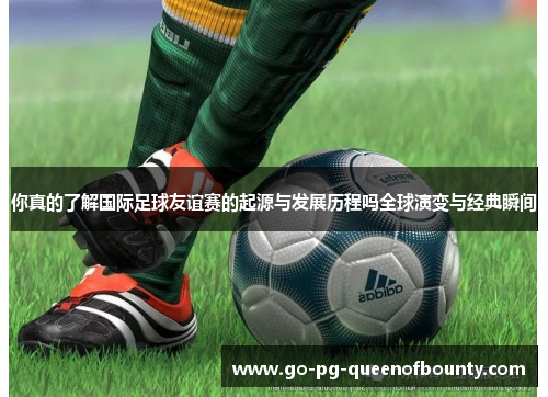 你真的了解国际足球友谊赛的起源与发展历程吗全球演变与经典瞬间 你真的了解国际足球友谊赛的起源与发展历程吗全球演变与经典瞬间