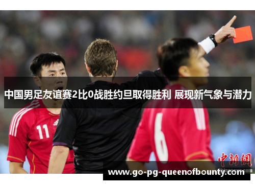 中国男足友谊赛2比0战胜约旦取得胜利 展现新气象与潜力 中国男足友谊赛2比0战胜约旦取得胜利 展现新气象与潜力