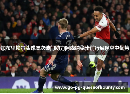加布里埃尔头球屡次破门助力阿森纳稳步前行展现空中优势 加布里埃尔头球屡次破门助力阿森纳稳步前行展现空中优势