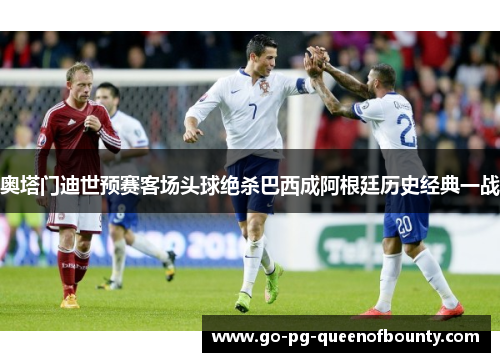 奥塔门迪世预赛客场头球绝杀巴西成阿根廷历史经典一战 奥塔门迪世预赛客场头球绝杀巴西成阿根廷历史经典一战