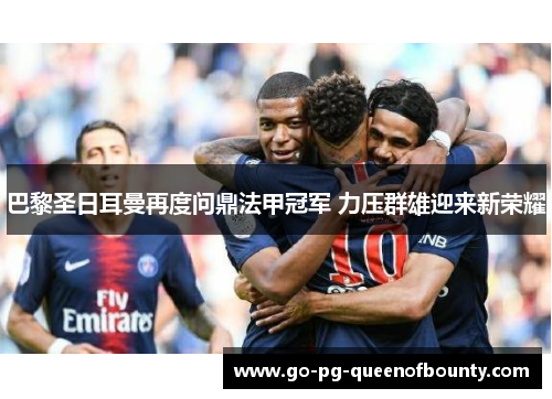 巴黎圣日耳曼再度问鼎法甲冠军 力压群雄迎来新荣耀